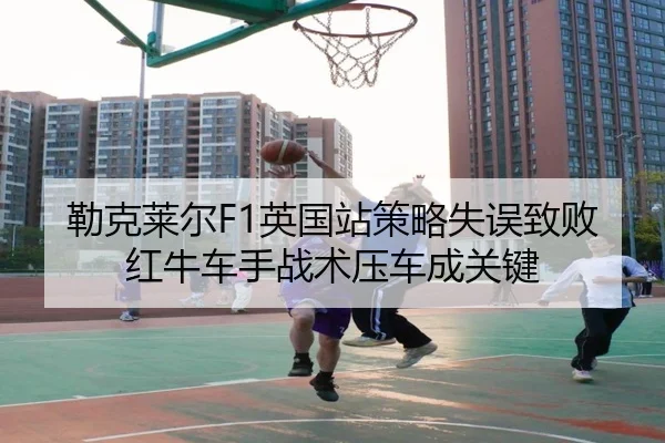 勒克莱尔F1英国站策略失误致败 红牛车手战术压车成关键