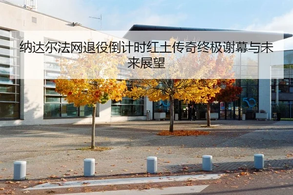 纳达尔法网退役倒计时红土传奇终极谢幕与未来展望