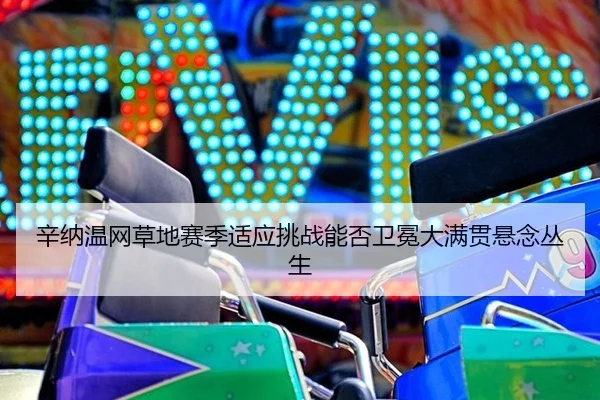 辛纳温网草地赛季适应挑战能否卫冕大满贯悬念丛生