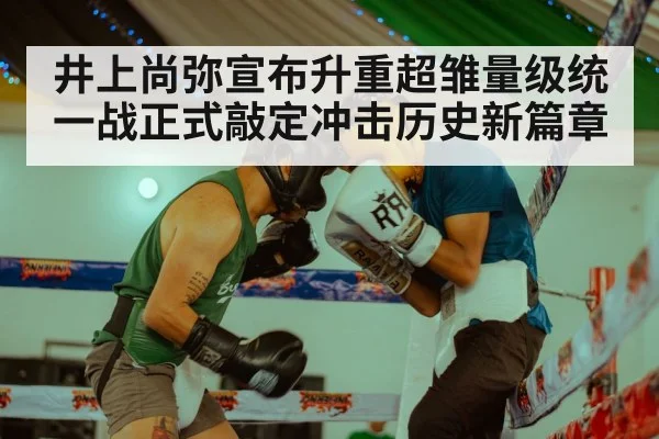 井上尚弥宣布升重超雏量级统一战正式敲定冲击历史新篇章